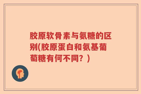 胶原软骨素与氨糖的区别(胶原蛋白和氨基葡萄糖有何不同?) 胶原软骨素与氨糖的区别(胶原蛋白和氨基葡萄糖有何不同?)