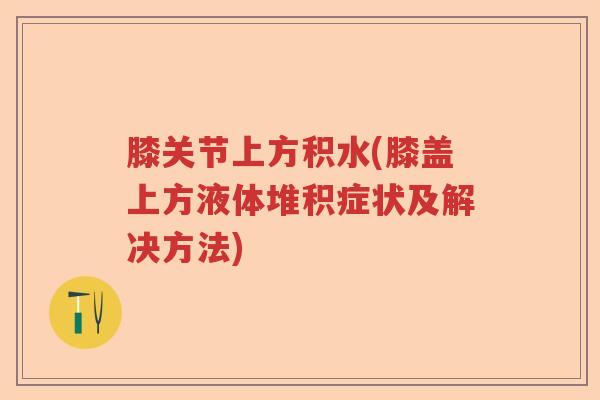 膝关节上方积水(膝盖上方液体堆积症状及解决方法)