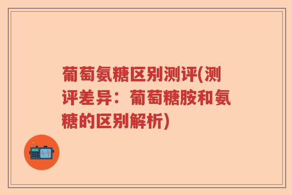 葡萄氨糖区别测评(测评差异：葡萄糖胺和氨糖的区别解析)