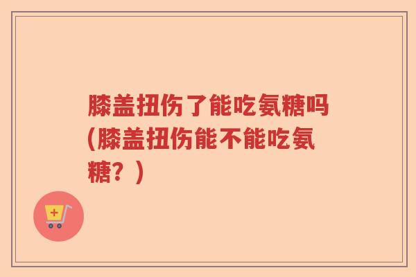 膝盖扭伤了能吃氨糖吗(膝盖扭伤能不能吃氨糖?) 膝盖扭伤了能吃氨糖吗(膝盖扭伤能不能吃氨糖?)