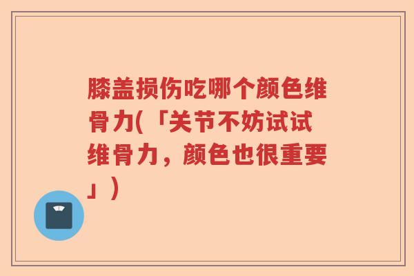 膝盖损伤吃哪个颜色维骨力(「关节不妨试试维骨力,颜色也很重要」) 膝盖损伤吃哪个颜色维骨力(「关节不妨试试维骨力,颜色也很重要」)