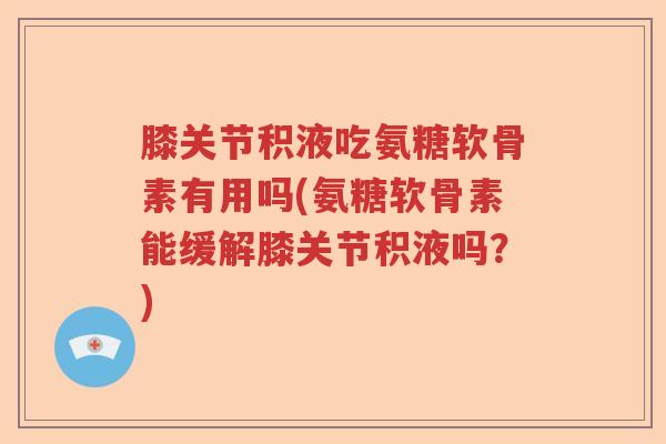 膝关节积液吃氨糖软骨素有用吗(氨糖软骨素能缓解膝关节积液吗?) 膝关节积液吃氨糖软骨素有用吗(氨糖软骨素能缓解膝关节积液吗?)