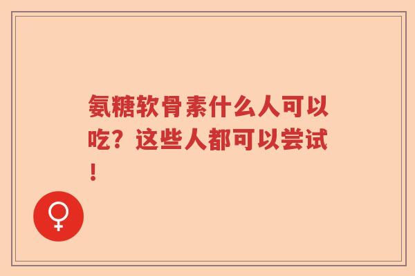 氨糖软骨素什么人可以吃？这些人都可以尝试！