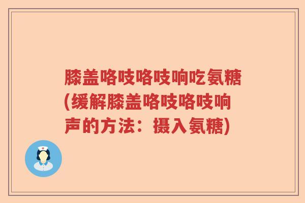 膝盖咯吱咯吱响吃氨糖(缓解膝盖咯吱咯吱响声的方法:摄入氨糖) 膝盖咯吱咯吱响吃氨糖(缓解膝盖咯吱咯吱响声的方法:摄入氨糖)
