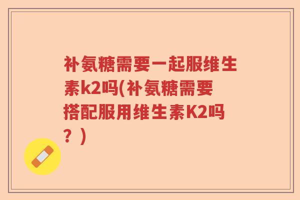 补氨糖需要一起服维生素k2吗(补氨糖需要搭配服用维生素K2吗？)