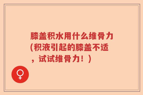 膝盖积水用什么维骨力(积液引起的膝盖不适，试试维骨力！)