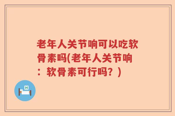 老年人关节响可以吃软骨素吗(老年人关节响：软骨素可行吗？)