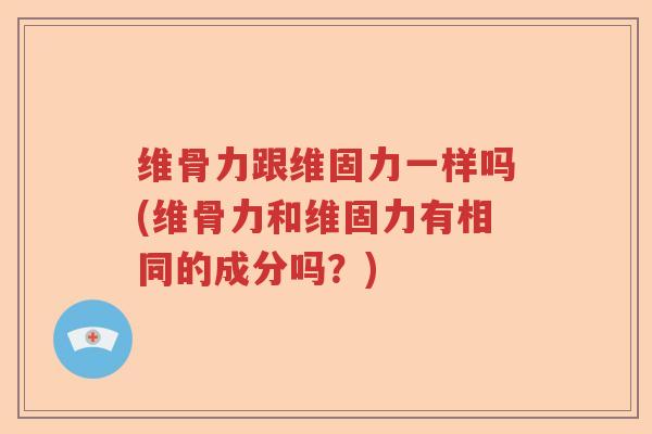 维骨力跟维固力一样吗(维骨力和维固力有相同的成分吗?) 维骨力跟维固力一样吗(维骨力和维固力有相同的成分吗?)