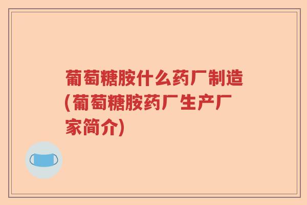 葡萄糖胺什么药厂制造(葡萄糖胺药厂生产厂家简介)