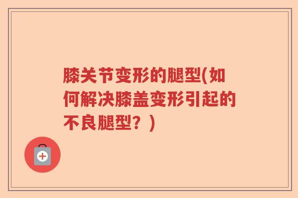 膝关节变形的腿型(如何解决膝盖变形引起的不良腿型？)