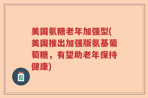 美国氨糖老年加强型(美国推出加强版氨基葡萄糖，有望助老年保持健康)
