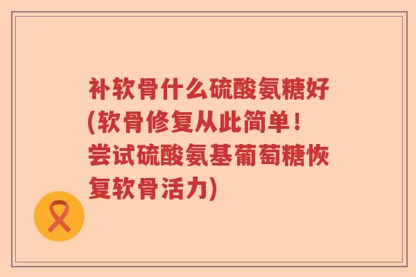 补软骨什么硫酸氨糖好(软骨修复从此简单！尝试硫酸氨基葡萄糖恢复软骨活力)