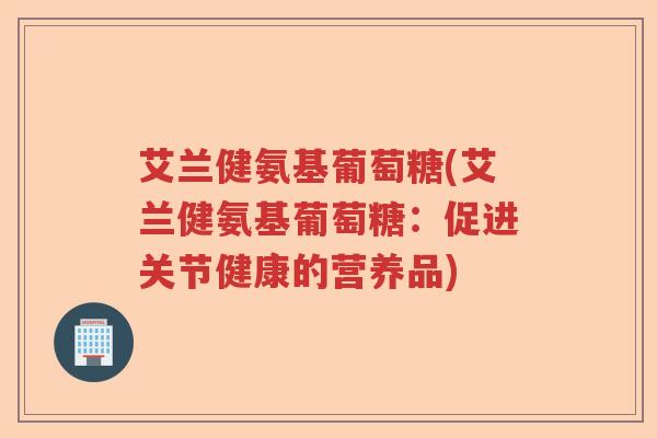 艾兰健氨基葡萄糖(艾兰健氨基葡萄糖:促进关节健康的营养品) 艾兰健氨基葡萄糖(艾兰健氨基葡萄糖:促进关节健康的营养品)