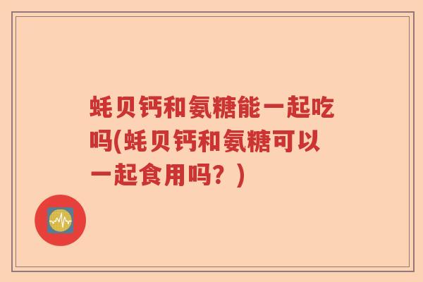 蚝贝钙和氨糖能一起吃吗(蚝贝钙和氨糖可以一起食用吗？)