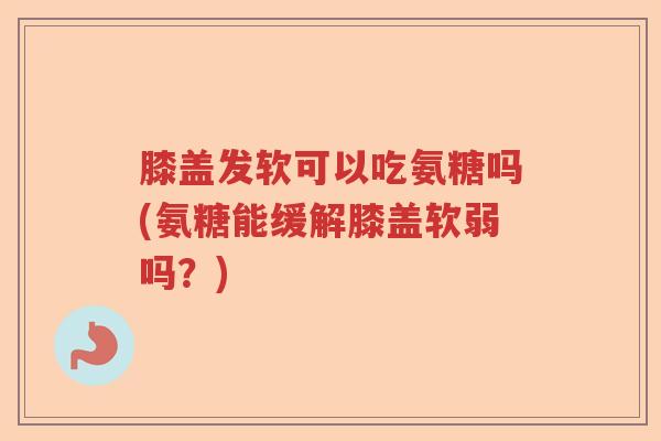 膝盖发软可以吃氨糖吗(氨糖能缓解膝盖软弱吗?) 膝盖发软可以吃氨糖吗(氨糖能缓解膝盖软弱吗?)