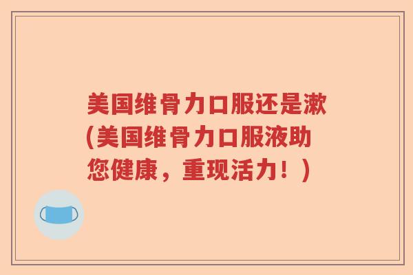 美国维骨力口服还是漱(美国维骨力口服液助您健康,重现活力!) 美国维骨力口服还是漱(美国维骨力口服液助您健康,重现活力!)