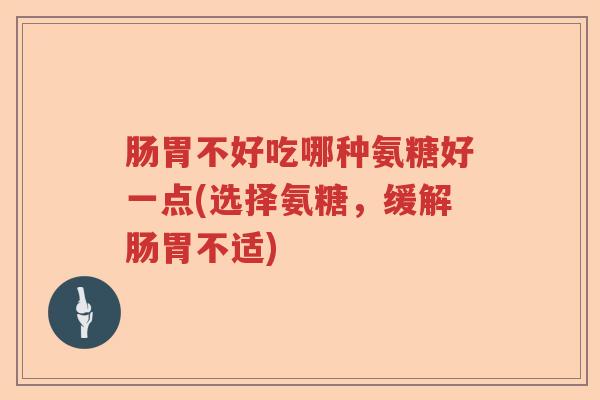 肠胃不好吃哪种氨糖好一点(选择氨糖,缓解肠胃不适) 肠胃不好吃哪种氨糖好一点(选择氨糖,缓解肠胃不适)