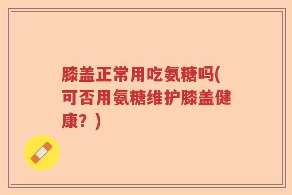 膝盖正常用吃氨糖吗(可否用氨糖维护膝盖健康?) 膝盖正常用吃氨糖吗(可否用氨糖维护膝盖健康?)