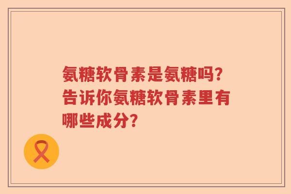 氨糖软骨素是氨糖吗?告诉你氨糖软骨素里有哪些成分? 氨糖软骨素是氨糖吗?告诉你氨糖软骨素里有哪些成分?