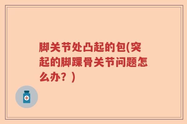 脚关节处凸起的包(突起的脚踝骨关节问题怎么办?) 脚关节处凸起的包(突起的脚踝骨关节问题怎么办?)