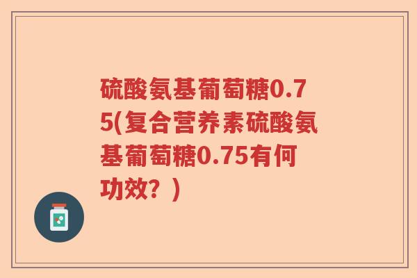 硫酸氨基葡萄糖0.75(复合营养素硫酸氨基葡萄糖0.75有何功效?) 硫酸氨基葡萄糖0.75(复合营养素硫酸氨基葡萄糖0.75有何功效?)