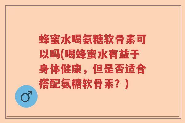 蜂蜜水喝氨糖软骨素可以吗(喝蜂蜜水有益于身体健康,但是否适合搭配氨糖软骨素?) 蜂蜜水喝氨糖软骨素可以吗(喝蜂蜜水有益于身体健康,但是否适合搭配氨糖软骨素?)