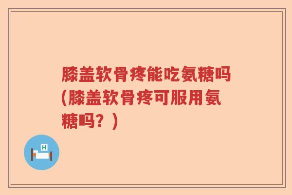 膝盖软骨疼能吃氨糖吗(膝盖软骨疼可服用氨糖吗？)