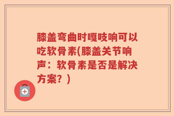 膝盖弯曲时嘎吱响可以吃软骨素(膝盖关节响声:软骨素是否是解决方案?) 膝盖弯曲时嘎吱响可以吃软骨素(膝盖关节响声:软骨素是否是解决方案?)
