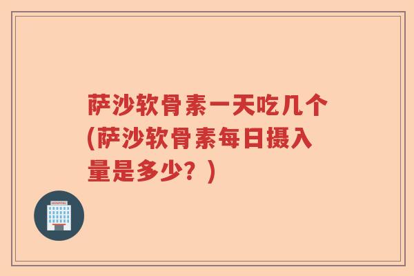萨沙软骨素一天吃几个(萨沙软骨素每日摄入量是多少？)