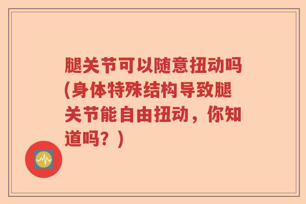 腿关节可以随意扭动吗(身体特殊结构导致腿关节能自由扭动,你知道吗?) 腿关节可以随意扭动吗(身体特殊结构导致腿关节能自由扭动,你知道吗?)