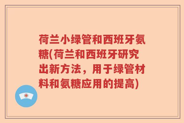 荷兰小绿管和西班牙氨糖(荷兰和西班牙研究出新方法,用于绿管材料和氨糖应用的提高) 荷兰小绿管和西班牙氨糖(荷兰和西班牙研究出新方法,用于绿管材料和氨糖应用的提高)