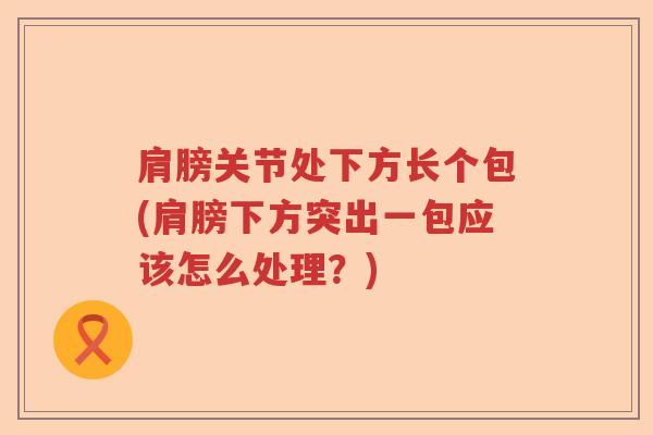 肩膀关节处下方长个包(肩膀下方突出一包应该怎么处理?) 肩膀关节处下方长个包(肩膀下方突出一包应该怎么处理?)