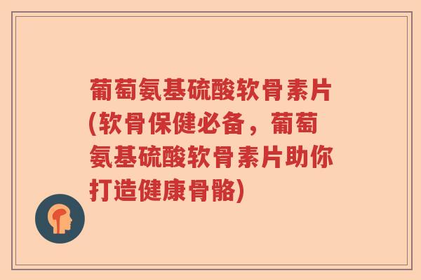 葡萄氨基硫酸软骨素片(软骨保健必备,葡萄氨基硫酸软骨素片助你打造健康骨骼) 葡萄氨基硫酸软骨素片(软骨保健必备,葡萄氨基硫酸软骨素片助你打造健康骨骼)