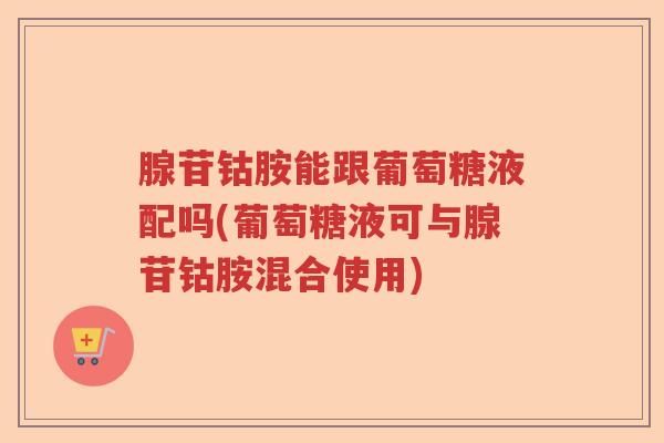 腺苷钴胺能跟葡萄糖液配吗(葡萄糖液可与腺苷钴胺混合使用) 腺苷钴胺能跟葡萄糖液配吗(葡萄糖液可与腺苷钴胺混合使用)