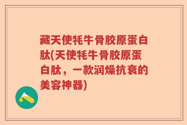 藏天使牦牛骨胶原蛋白肽(天使牦牛骨胶原蛋白肽，一款润燥抗衰的美容神器)