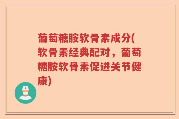葡萄糖胺软骨素成分(软骨素经典配对,葡萄糖胺软骨素促进关节健康) 葡萄糖胺软骨素成分(软骨素经典配对,葡萄糖胺软骨素促进关节健康)