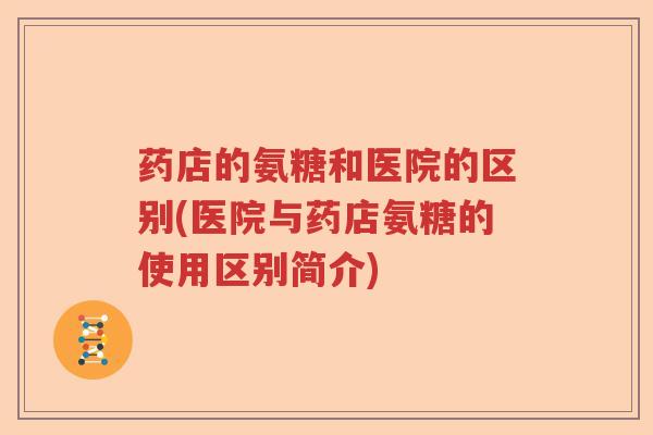 药店的氨糖和医院的区别(医院与药店氨糖的使用区别简介) 药店的氨糖和医院的区别(医院与药店氨糖的使用区别简介)