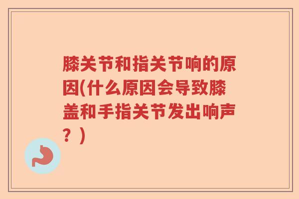 膝关节和指关节响的原因(什么原因会导致膝盖和手指关节发出响声？)