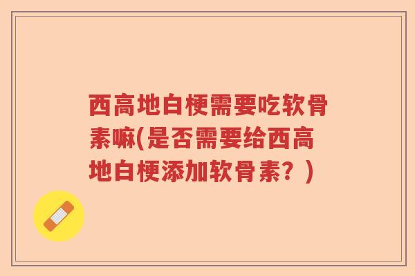 西高地白梗需要吃软骨素嘛(是否需要给西高地白梗添加软骨素?) 西高地白梗需要吃软骨素嘛(是否需要给西高地白梗添加软骨素?)