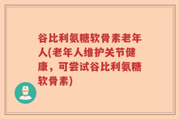 谷比利氨糖软骨素老年人(老年人维护关节健康，可尝试谷比利氨糖软骨素)