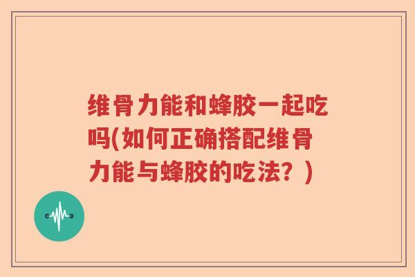 维骨力能和蜂胶一起吃吗(如何正确搭配维骨力能与蜂胶的吃法?) 维骨力能和蜂胶一起吃吗(如何正确搭配维骨力能与蜂胶的吃法?)