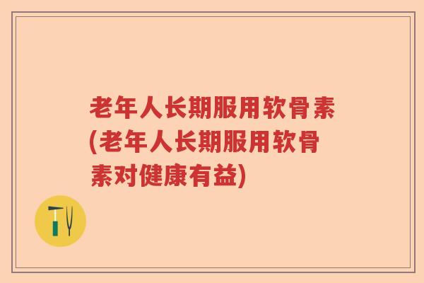 老年人长期服用软骨素(老年人长期服用软骨素对健康有益) 老年人长期服用软骨素(老年人长期服用软骨素对健康有益)