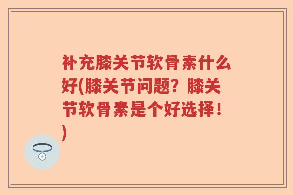 补充膝关节软骨素什么好(膝关节问题?膝关节软骨素是个好选择!) 补充膝关节软骨素什么好(膝关节问题?膝关节软骨素是个好选择!)