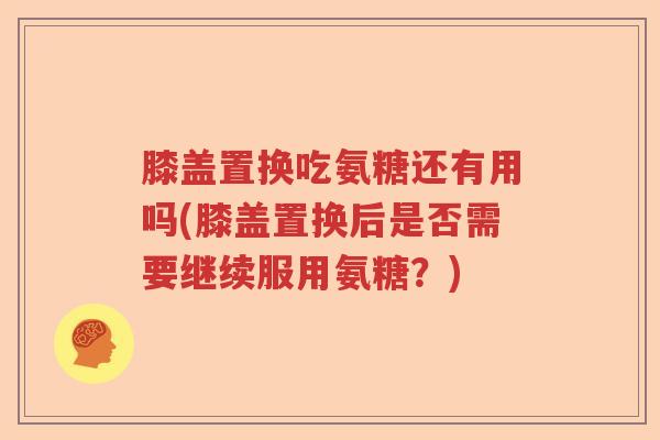 膝盖置换吃氨糖还有用吗(膝盖置换后是否需要继续服用氨糖？)