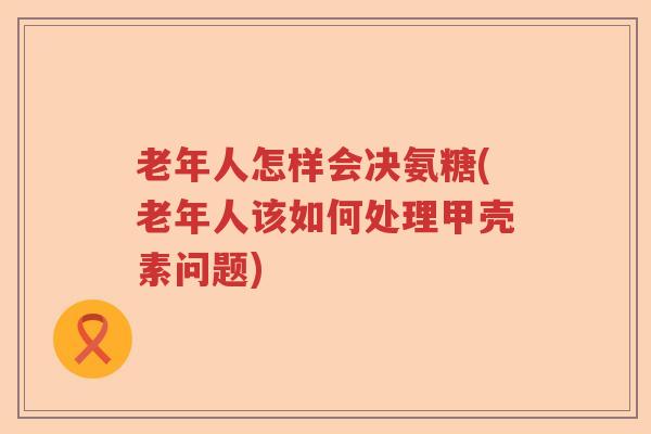 老年人怎样会决氨糖(老年人该如何处理甲壳素问题) 老年人怎样会决氨糖(老年人该如何处理甲壳素问题)
