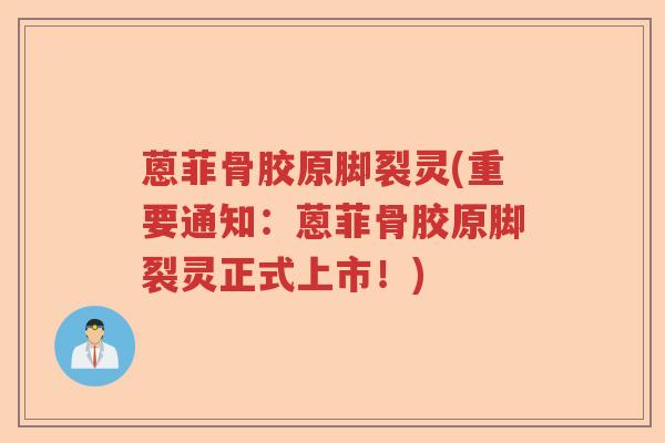 蒽菲骨胶原脚裂灵(重要通知:蒽菲骨胶原脚裂灵正式上市!) 蒽菲骨胶原脚裂灵(重要通知:蒽菲骨胶原脚裂灵正式上市!)