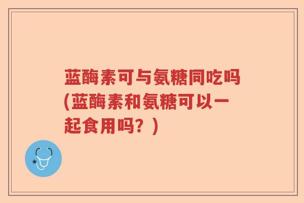 蓝酶素可与氨糖同吃吗(蓝酶素和氨糖可以一起食用吗?) 蓝酶素可与氨糖同吃吗(蓝酶素和氨糖可以一起食用吗?)