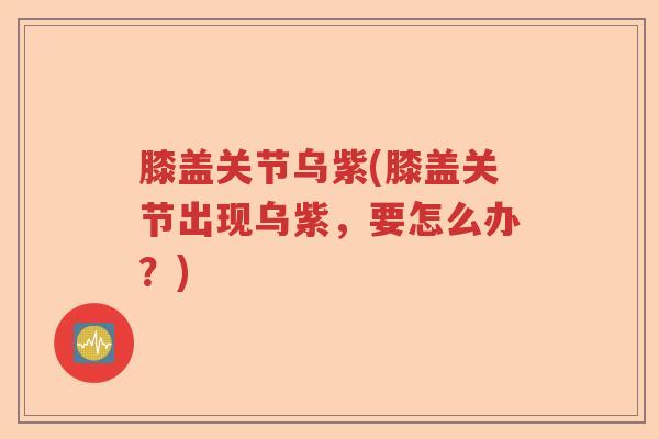 膝盖关节乌紫(膝盖关节出现乌紫,要怎么办?) 膝盖关节乌紫(膝盖关节出现乌紫,要怎么办?)