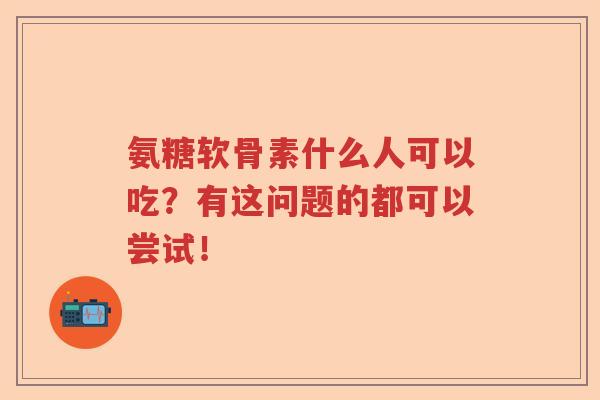 氨糖软骨素什么人可以吃？有这问题的都可以尝试！