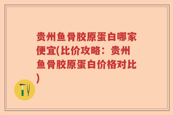 贵州鱼骨胶原蛋白哪家便宜(比价攻略：贵州鱼骨胶原蛋白价格对比)